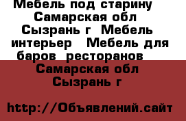 Мебель под старину  - Самарская обл., Сызрань г. Мебель, интерьер » Мебель для баров, ресторанов   . Самарская обл.,Сызрань г.